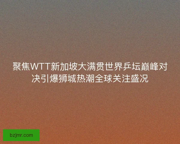 聚焦WTT新加坡大满贯世界乒坛巅峰对决引爆狮城热潮全球关注盛况