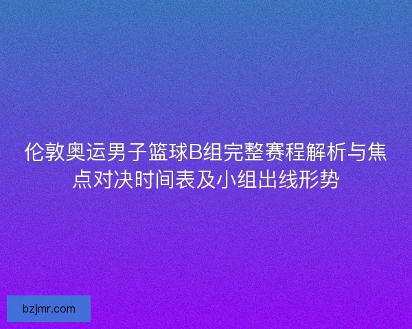 伦敦奥运男子篮球B组完整赛程解析与焦点对决时间表及小组出线形势