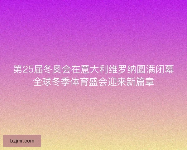 第25届冬奥会在意大利维罗纳圆满闭幕全球冬季体育盛会迎来新篇章