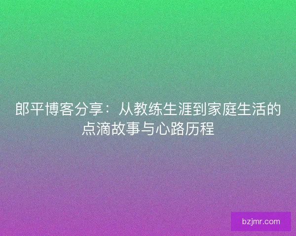 郎平博客分享：从教练生涯到家庭生活的点滴故事与心路历程