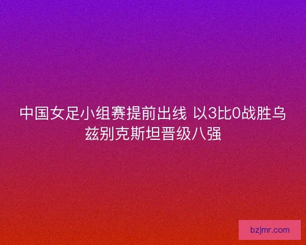 中国女足小组赛提前出线 以3比0战胜乌兹别克斯坦晋级八强