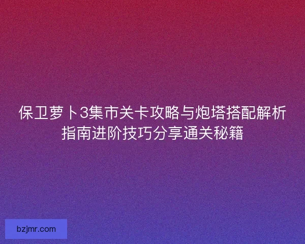 保卫萝卜3集市关卡攻略与炮塔搭配解析指南进阶技巧分享通关秘籍