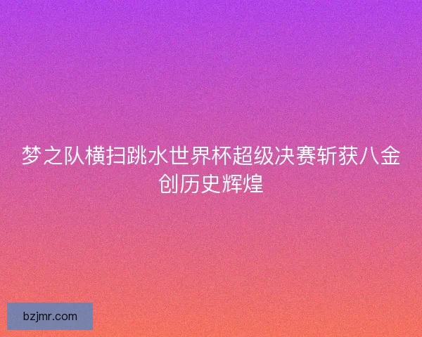 梦之队横扫跳水世界杯超级决赛斩获八金创历史辉煌