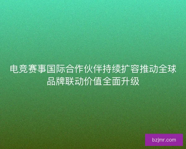 电竞赛事国际合作伙伴持续扩容推动全球品牌联动价值全面升级