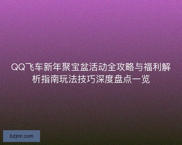 QQ飞车新年聚宝盆活动全攻略与福利解析指南玩法技巧深度盘点一览